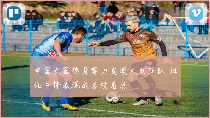 中国女篮热身赛力克澳大利亚队 归化中锋表现成后续看点