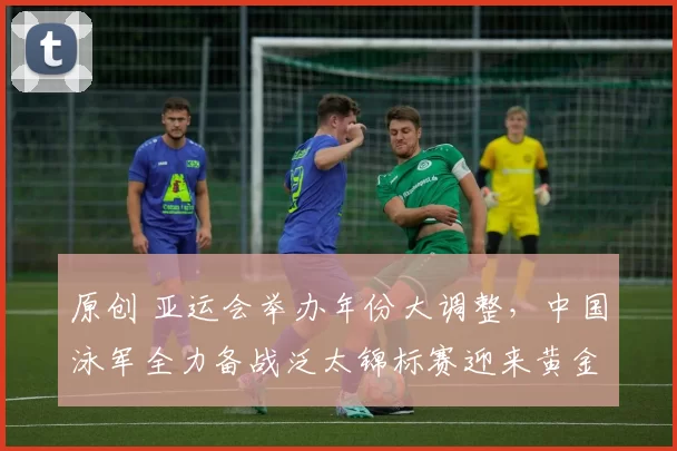 原创 亚运会举办年份大调整，中国泳军全力备战泛太锦标赛迎来黄金机遇