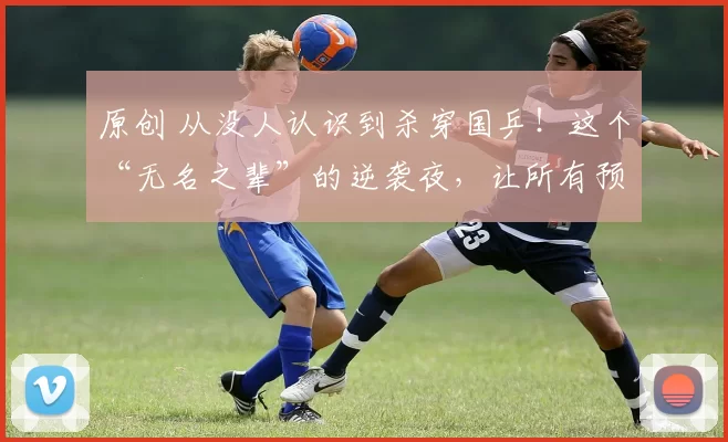 原创 从没人认识到杀穿国乒！这个“无名之辈”的逆袭夜，让所有预测都成了笑话