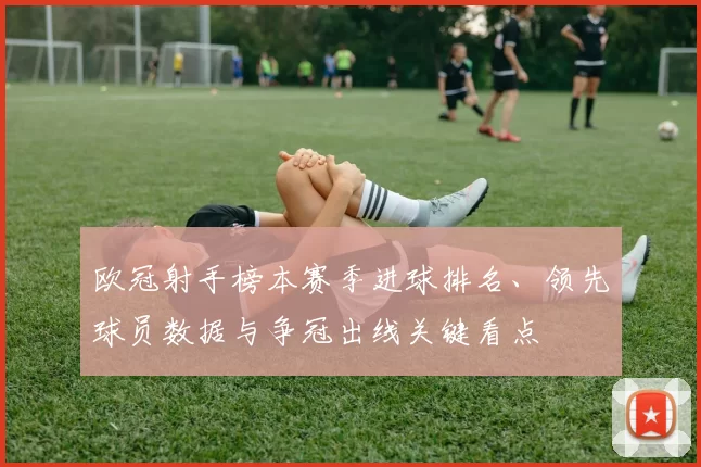 欧冠射手榜本赛季进球排名、领先球员数据与争冠出线关键看点