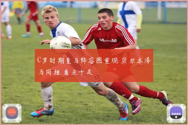 C罗时期皇马阵容图重现 贝尔本泽马同框 看点十足