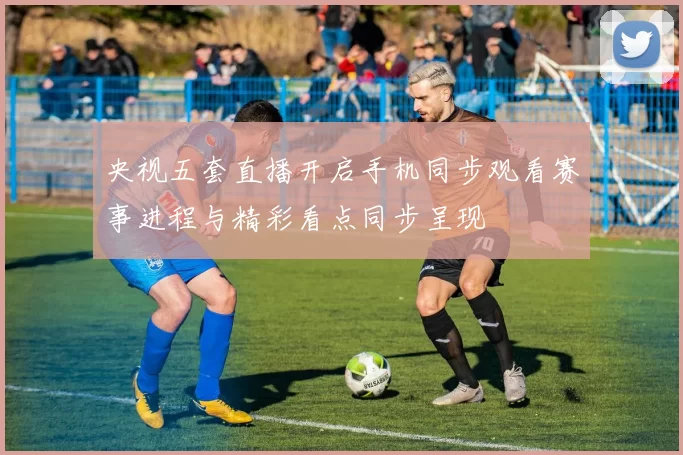 央视五套直播开启手机同步观看赛事进程与精彩看点同步呈现
