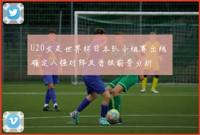U20女足世界杯日本队小组赛出线 确定八强对阵及晋级前景分析